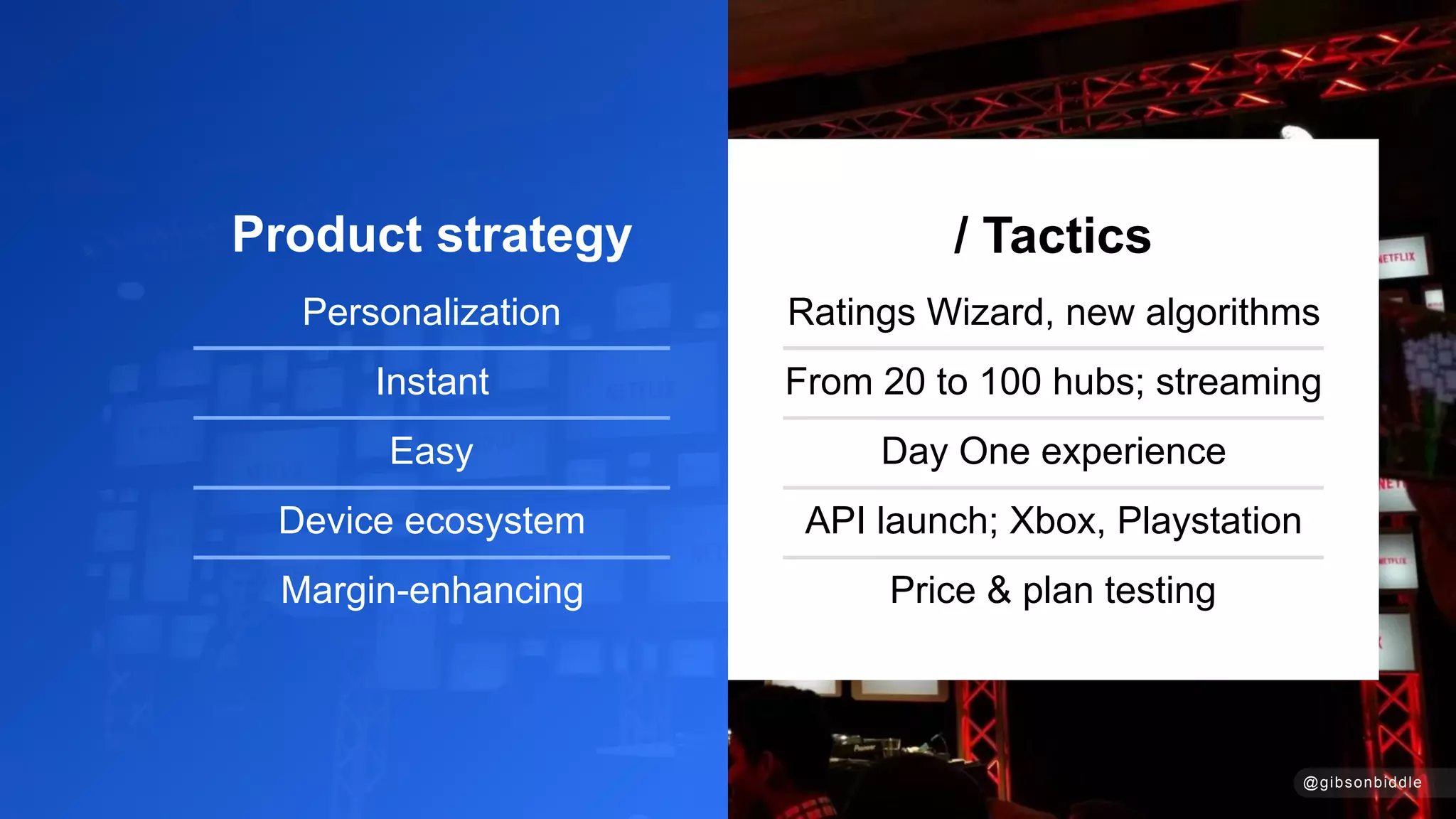 Product strategy
Personalization
Instant
Easy
Device ecosystem
Margin-enhancing
/ Tactics
Ratings Wizard, new algorithms
From 20 to 100 hubs; streaming
Day One experience
API launch; Xbox, Playstation
Price & plan testing
@gibsonbiddle
 