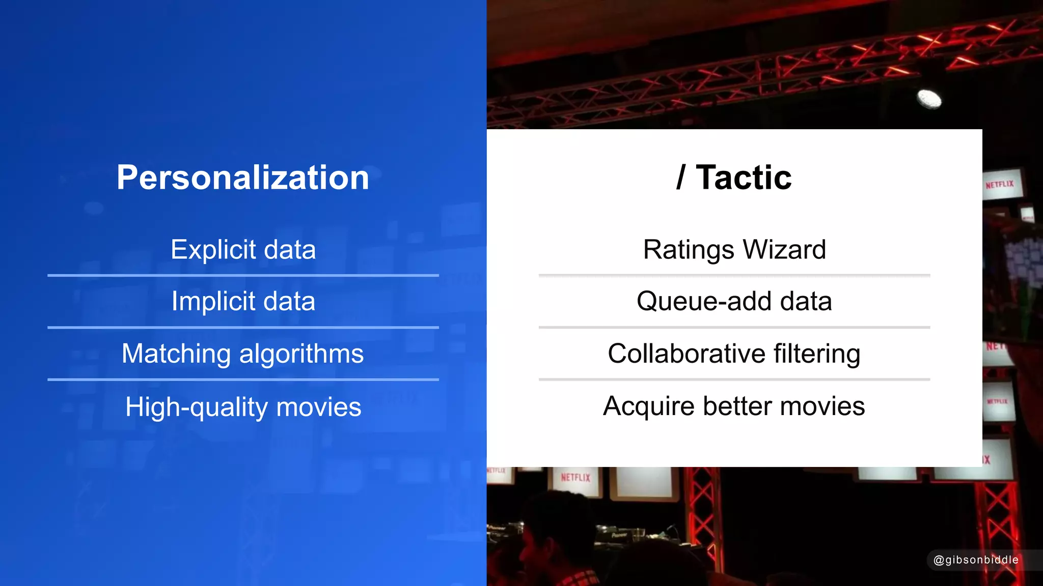 Ratings Wizard
Queue-add data
Collaborative filtering
Acquire better movies
/ Tactic
@gibsonbiddle
Personalization
Explicit data
Implicit data
Matching algorithms
High-quality movies
 