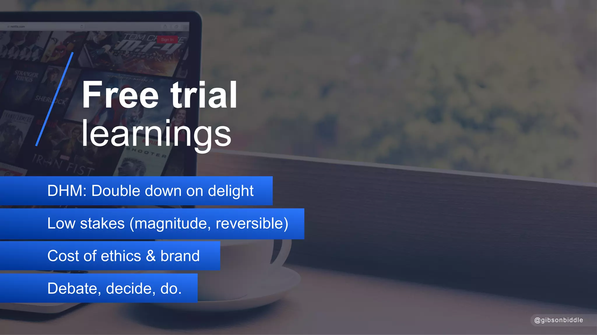 DHM: Double down on delight
Low stakes (magnitude, reversible)
Cost of ethics & brand
Debate, decide, do.
Free trial 
learnings
@gibsonbiddle
 
