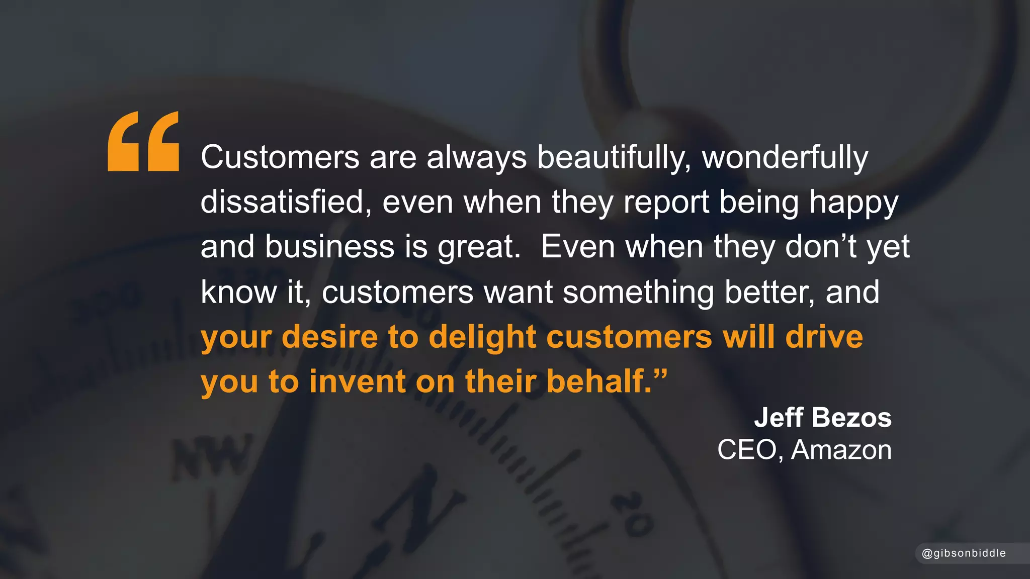Jeff Bezos
CEO, Amazon
@gibsonbiddle
Customers are always beautifully, wonderfully
dissatisfied, even when they report being happy
and business is great. Even when they don’t yet
know it, customers want something better, and
your desire to delight customers will drive
you to invent on their behalf.”
 