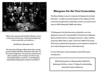 !
Bluegrass for the Next Generation
The Gibson Brothers concert is a fundraiser for Bluegrass for the Next
Generation — an effort to promote the genre at the college and in the
community, through classes, scholarships, concerts, jam sessions and a
show on SUNY Plattsburgh’s WARP radio station.

!
 
"When I hear someone like the Gibson Brothers, I know
it's them from the ﬁrst note. They have that little thing
in their voices that no one else has ..." 
 
-Del McCoury, Washington Post 

The Bluegrass for the Next Generation scholarship is now here.
Applicants must enroll in and pass MUS119 (Introduction to Bluegrass
Music) and take lessons on a bluegrass instrument — banjo, mandolin,
string bass, ﬁddle, Dobro or guitar. Enroll now in MUS119 for spring

!

2014 to be considered. No prerequisite or music experience needed. Let

The International Bluegrass Music Association recently
named the Gibson Brothers “Entertainer of the Year” for
the second straight year. The group has received many
other accolades, such as having one of their songs,
”They Called It Music,” reach No. 1 on the Bluegrass
Today Weekly Airplay Chart on April 12 and May 17.

your study of bluegrass earn you scholarship money. 
 
For more information on the scholarship, contact Faith Long at
518-564-3615. 
 
MUS199A Introduction to Bluegrass Music (CRN 4473)
Wednesday 4-6:45 p.m., Room 112, Myers Fine Arts Building.
Spring 2014. Seats available now.

 