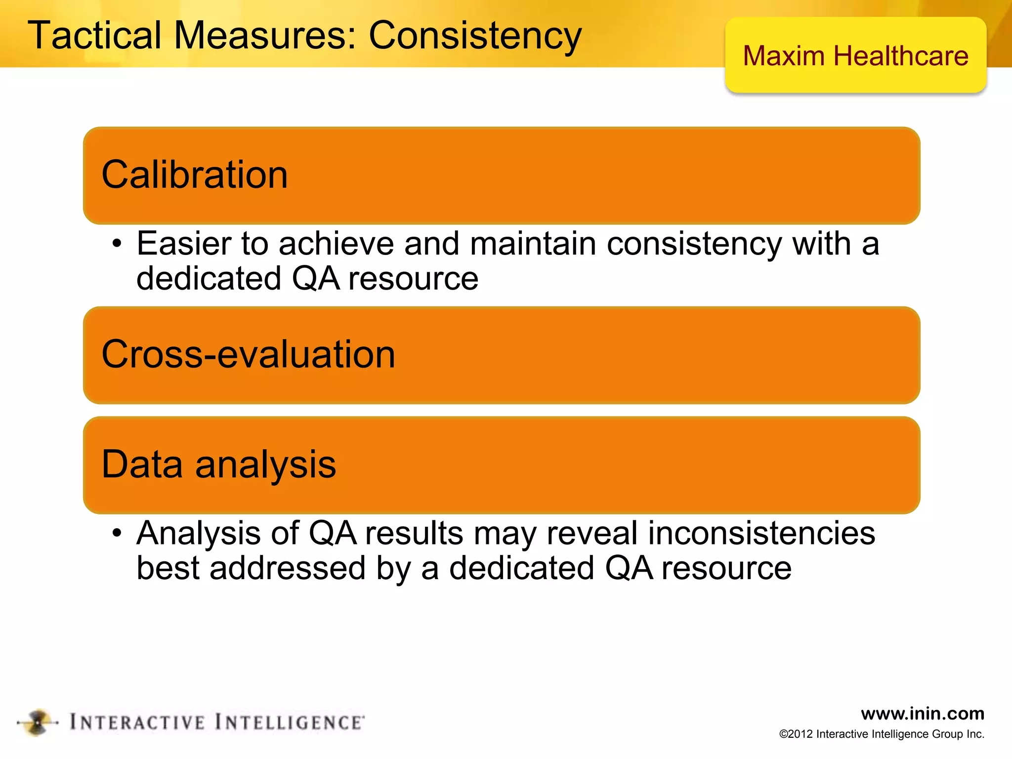 Tactical Measures: Consistency                Maxim Healthcare



   Calibration
    • Easier to achieve and maintain consistency with a
      dedicated QA resource

   Cross-evaluation

   Data analysis
    • Analysis of QA results may reveal inconsistencies
      best addressed by a dedicated QA resource



                                                                www.inin.com
                                                ©2012 Interactive Intelligence Group Inc.
 