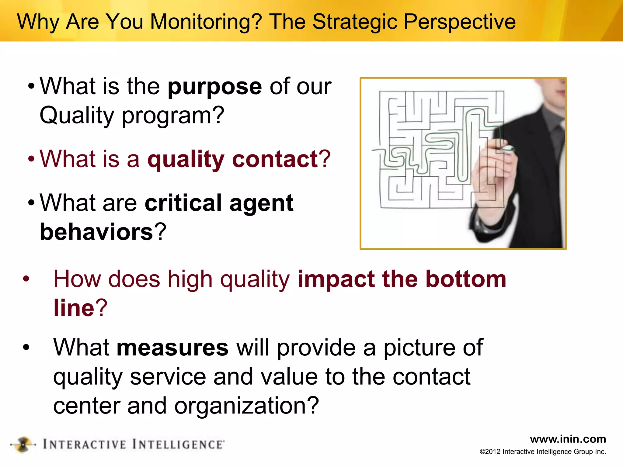 Why Are You Monitoring? The Strategic Perspective


 • What is the purpose of our
   Quality program?
 • What is a quality contact?
 • What are critical agent
   behaviors?
• How does high quality impact the bottom
  line?
• What measures will provide a picture of
  quality service and value to the contact
  center and organization?
                                                             www.inin.com
                                             ©2012 Interactive Intelligence Group Inc.
 