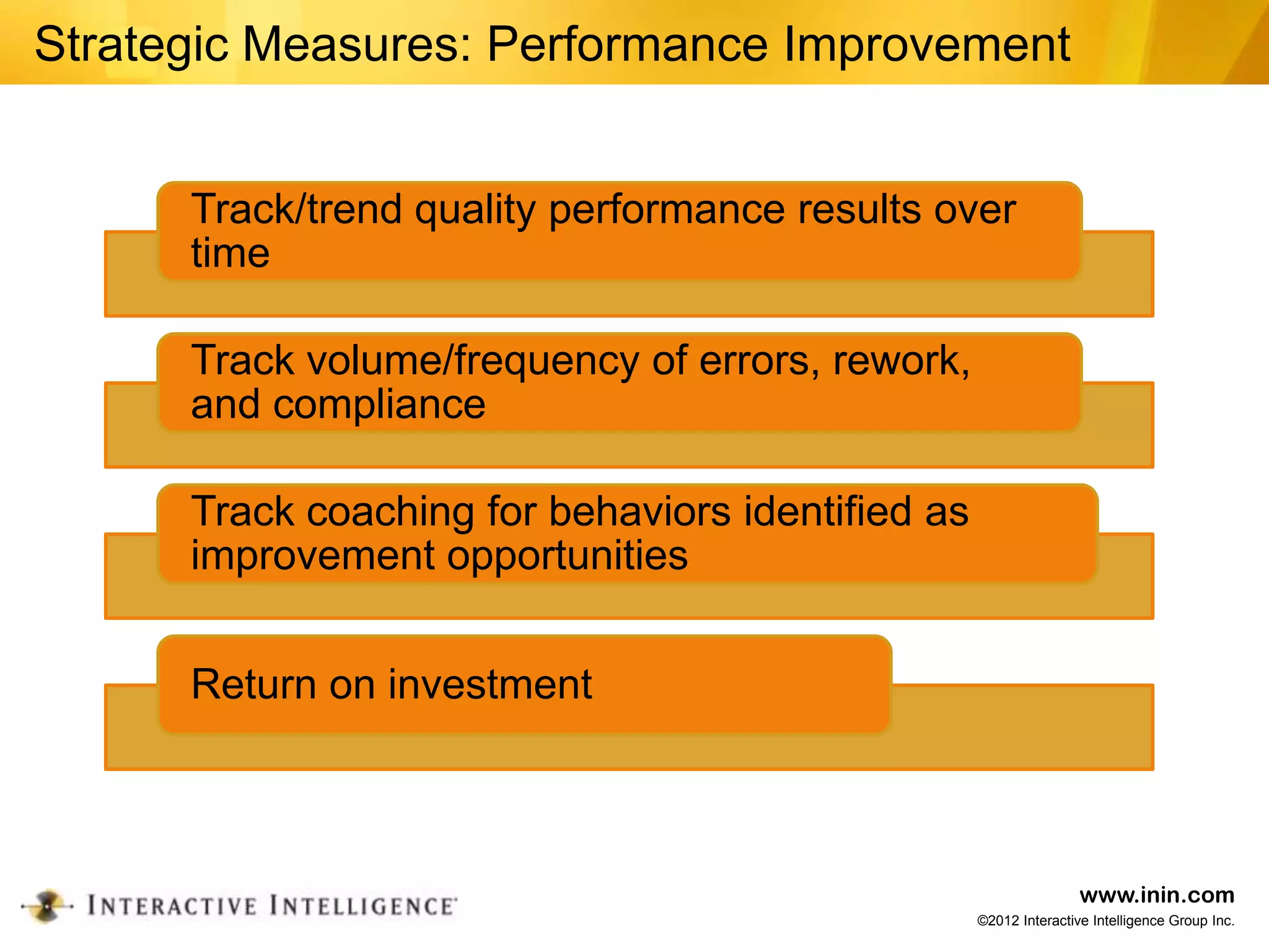 Strategic Measures: Performance Improvement


      Track/trend quality performance results over
      time

      Track volume/frequency of errors, rework,
      and compliance

      Track coaching for behaviors identified as
      improvement opportunities


      Return on investment



                                                                   www.inin.com
                                                   ©2012 Interactive Intelligence Group Inc.
 