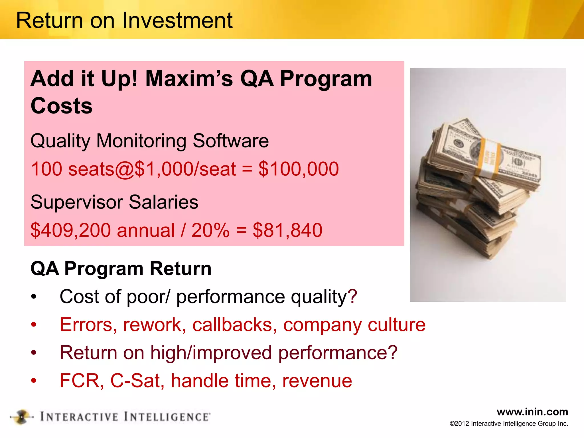 Return on Investment

 Add it Up! Maxim’s QA Program
 Costs
 Quality Monitoring Software
 100 seats@$1,000/seat = $100,000
 Supervisor Salaries
 $409,200 annual / 20% = $81,840
 QA Program Return
 • Cost of poor/ performance quality?
 • Errors, rework, callbacks, company culture
 • Return on high/improved performance?
 • FCR, C-Sat, handle time, revenue
                                                                www.inin.com
                                                ©2012 Interactive Intelligence Group Inc.
 