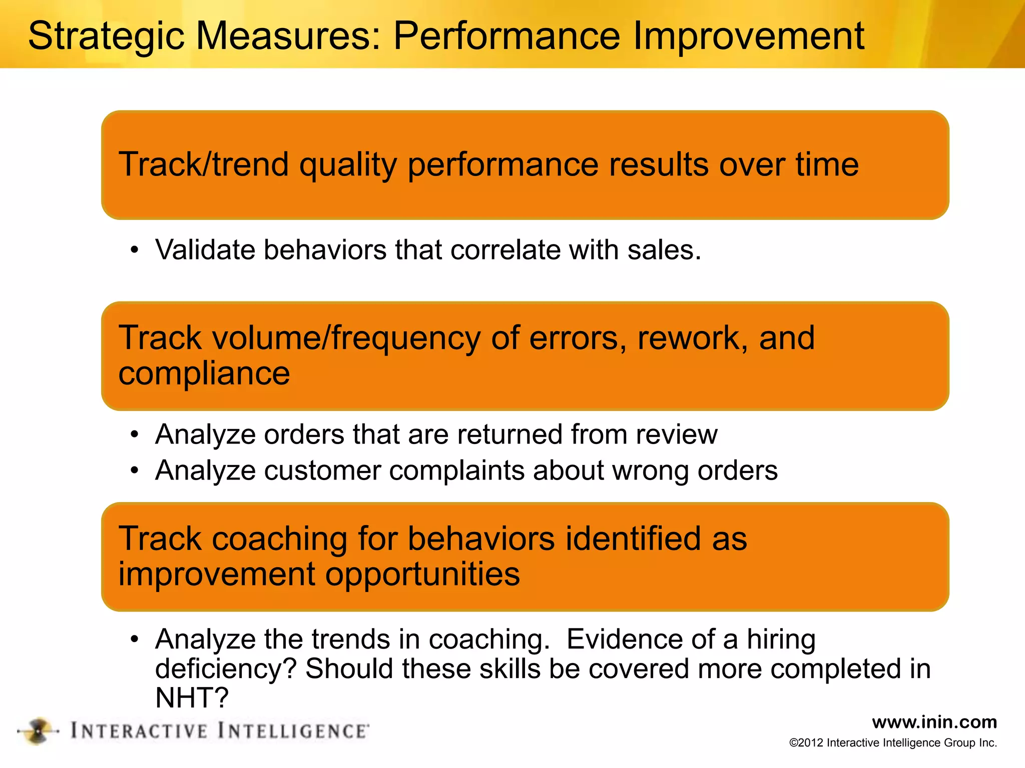 Strategic Measures: Performance Improvement


    Track/trend quality performance results over time

     • Validate behaviors that correlate with sales.


    Track volume/frequency of errors, rework, and
    compliance
     • Analyze orders that are returned from review
     • Analyze customer complaints about wrong orders

    Track coaching for behaviors identified as
    improvement opportunities
     • Analyze the trends in coaching. Evidence of a hiring
       deficiency? Should these skills be covered more completed in
       NHT?
                                                                        www.inin.com
                                                        ©2012 Interactive Intelligence Group Inc.
 