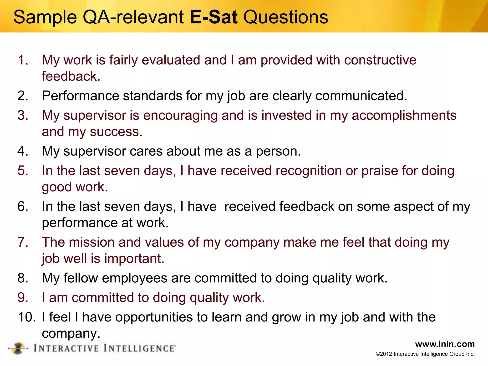 Sample QA-relevant E-Sat Questions

1. My work is fairly evaluated and I am provided with constructive
    feedback.
2. Performance standards for my job are clearly communicated.
3. My supervisor is encouraging and is invested in my accomplishments
    and my success.
4. My supervisor cares about me as a person.
5. In the last seven days, I have received recognition or praise for doing
    good work.
6. In the last seven days, I have received feedback on some aspect of my
    performance at work.
7. The mission and values of my company make me feel that doing my
    job well is important.
8. My fellow employees are committed to doing quality work.
9. I am committed to doing quality work.
10. I feel I have opportunities to learn and grow in my job and with the
    company.
                                                                          www.inin.com
                                                          ©2012 Interactive Intelligence Group Inc.
 