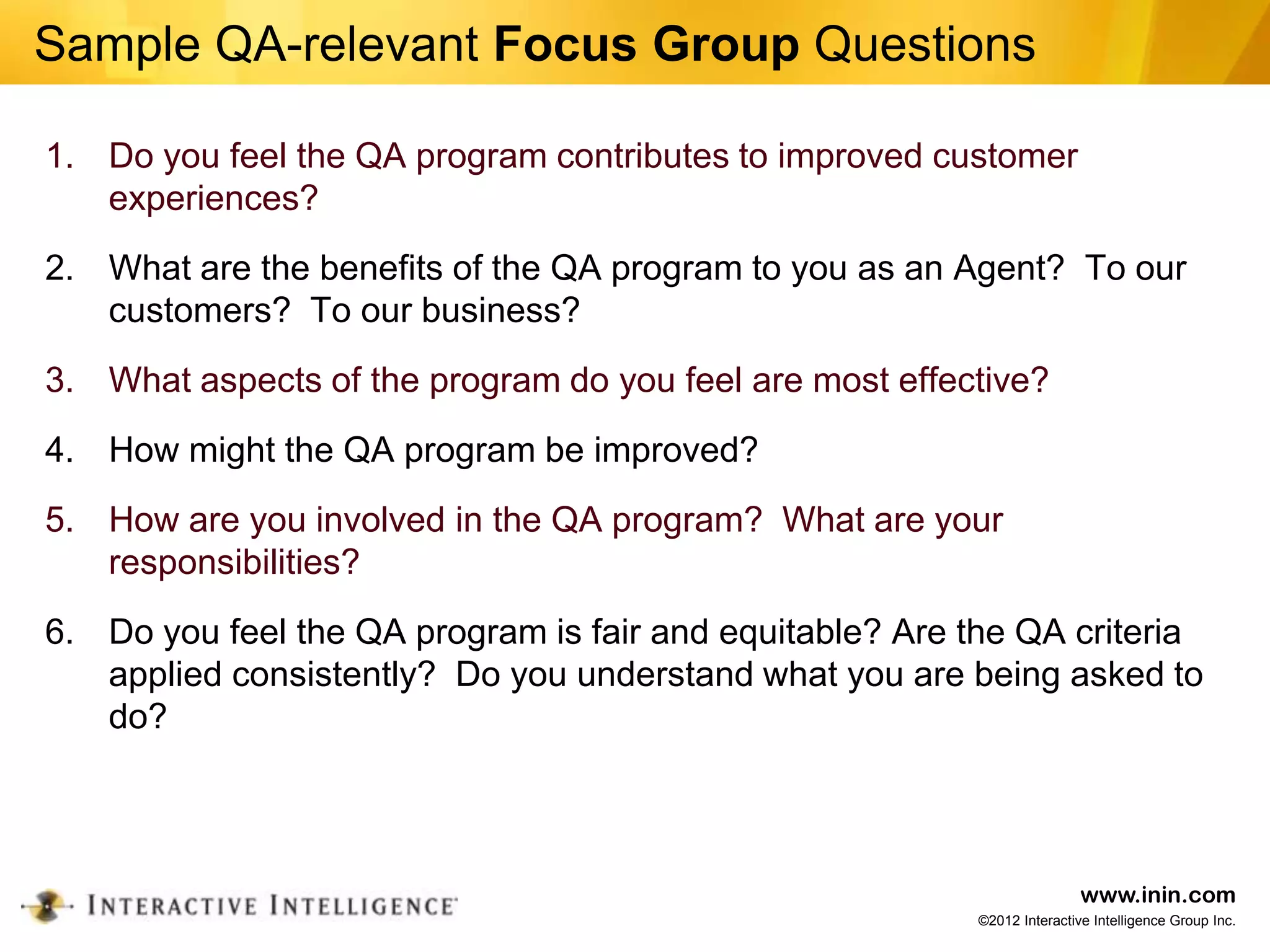 Sample QA-relevant Focus Group Questions

1. Do you feel the QA program contributes to improved customer
   experiences?
2. What are the benefits of the QA program to you as an Agent? To our
   customers? To our business?
3. What aspects of the program do you feel are most effective?
4. How might the QA program be improved?
5. How are you involved in the QA program? What are your
   responsibilities?
6. Do you feel the QA program is fair and equitable? Are the QA criteria
   applied consistently? Do you understand what you are being asked to
   do?



                                                                          www.inin.com
                                                          ©2012 Interactive Intelligence Group Inc.
 