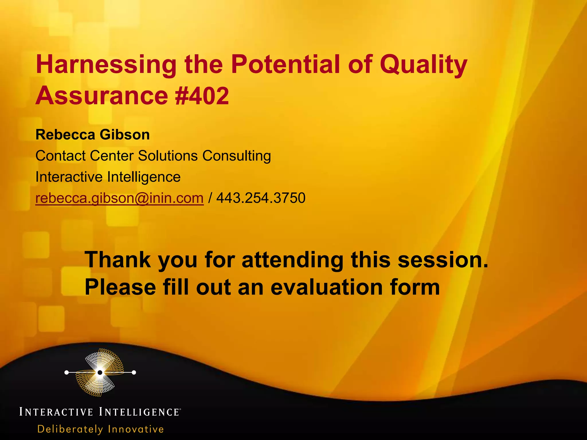 Harnessing the Potential of Quality
Assurance #402
Rebecca Gibson
Contact Center Solutions Consulting
Interactive Intelligence
rebecca.gibson@inin.com / 443.254.3750



      Thank you for attending this session.
      Please fill out an evaluation form
 