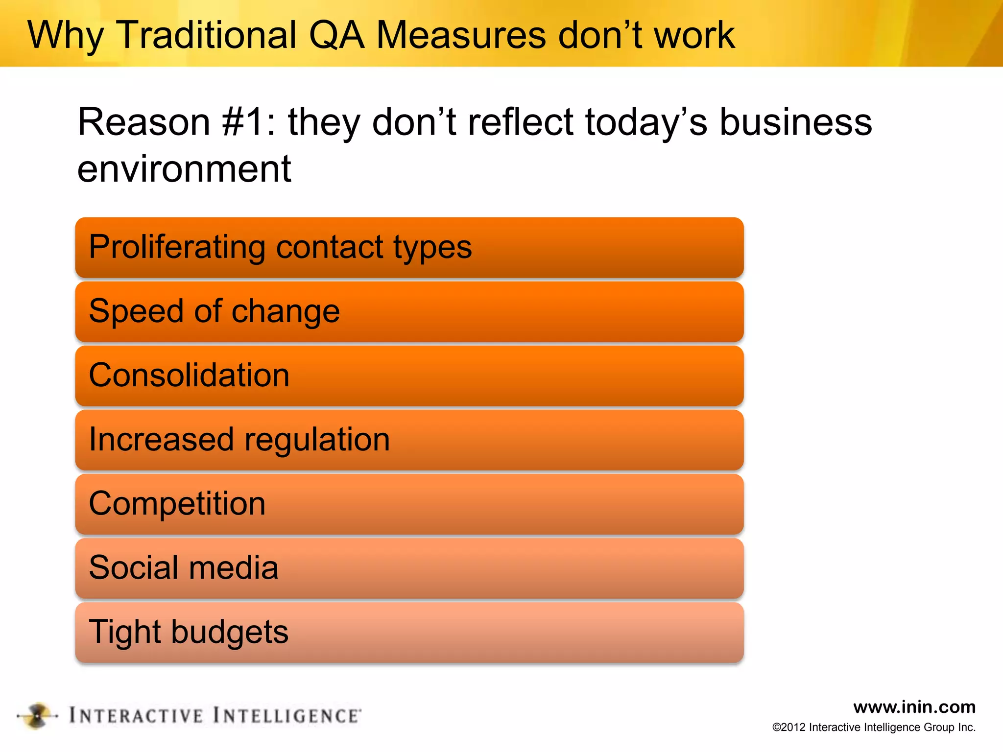 Why Traditional QA Measures don’t work

  Reason #1: they don’t reflect today’s business
  environment
   Proliferating contact types
   Speed of change
   Consolidation
   Increased regulation
   Competition
   Social media
   Tight budgets

                                                          www.inin.com
                                          ©2012 Interactive Intelligence Group Inc.
 