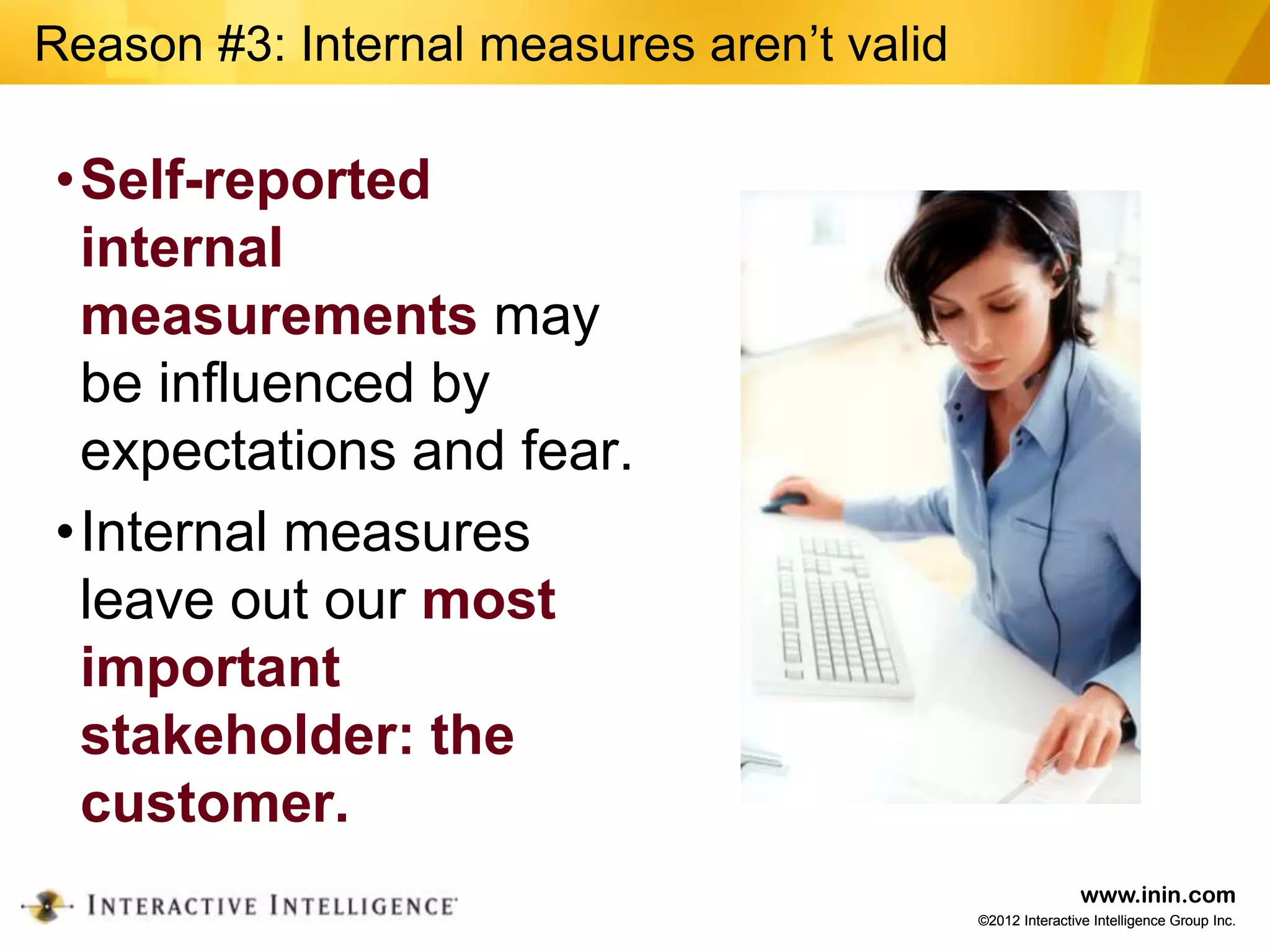 Reason #3: Internal measures aren’t valid

•Self-reported
 internal
 measurements may
 be influenced by
 expectations and fear.
•Internal measures
 leave out our most
 important
 stakeholder: the
 customer.
                                                            www.inin.com
                                            ©2012 Interactive Intelligence Group Inc.
 