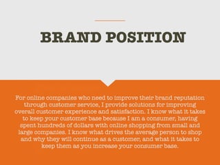 BRAND POSITION
For online companies who need to improve their brand reputation
through customer service, I provide solutions for improving
overall customer experience and satisfaction. I know what it takes
to keep your customer base because I am a consumer, having
spent hundreds of dollars with online shopping from small and
large companies. I know what drives the average person to shop
and why they will continue as a customer, and what it takes to
keep them as you increase your consumer base.
 