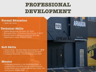PROFESSIONAL
DEVELOPMENT
Mentor
• Perferably someone in the Marketing field, or
someone that currently has an online business.
Would like to work on establishing that within the
next month, August 2021.
Formal Education
• EBM, BS, 2024.
Technical Skills
• Digital Marketing- Big Bear, 05- 2004
• Microsoft Office - Columbus City Schools, 3-2007
• Specific task to address a technical skill gap -
organization name, MONTH YEAR
Soft Skills
• Supervising - The Ohio State University 07- 1999
• Project Lead - Columbus City Schools 07-2007
• Company Branding - JLG Enterprises 01-2021
 