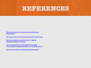 REFERENCES
https://www.linkedin.com/in/joshuamooretv/detail/recent-
activity/shares/
http://clayyoungent.com/advertising-effectively-in-baton-rouge/
https://www.onetonline.org/find/career?c=14&g=Go-
management/reference-manager
https://www.glassdoor.com/Job/columbus-marketing-
communications-manager-jobs-SRCH_IL.0,8_IM196_KO9,41.
https://www.linkedin.com/in/digitalmarketeranddesigner/
 