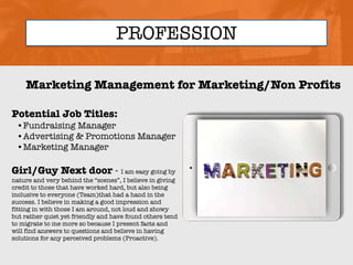 PROFESSION
Potential Job Titles:
•Fundraising Manager
•Advertising & Promotions Manager
•Marketing Manager
Girl/Guy Next door - I am easy going by
nature and very behind the “scenes”, I believe in giving
credit to those that have worked hard, but also being
inclusive to everyone (Team)that had a hand in the
success. I believe in making a good impression and
fitting in with those I am around, not loud and showy
but rather quiet yet friendly and have found others tend
to migrate to me more so because I present facts and
will find answers to questions and believe in having
solutions for any perceived problems (Proactive).
Marketing Management for Marketing/Non Profits
Picture Relevant
to Your Industry
Goes Here
 