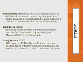 GOALS
Short Term: (Immediately After Graduation, 2024)
•Will be fully immersed in working for myself with
online business & Podcast, intend to have authored a
book on “Customer Service” for online businesses.
Mid Term: (2026)
•Intend to be stable with my business projects,
another book written and graduating with
Master’s Degree in Counseling.
Long Term: (2030)
•Will have my PhD in Counseling and be on a
success track with my business, building up my
Podcast and intend to have it on SiriusXM radio.
 