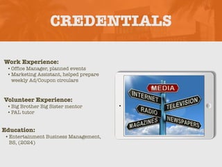 CREDENTIALS
Work Experience:
•Office Manager, planned events
•Marketing Assistant, helped prepare
weekly Ad/Coupon circulars
Education:
•Entertainment Business Management,
BS, (2024)
Volunteer Experience:
•Big Brother Big Sister mentor
•PAL tutor
Picture Relevant
to Your Industry
Goes Here
 