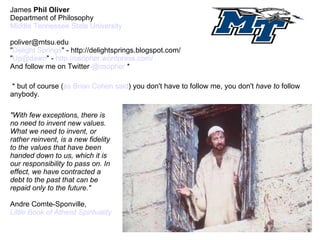 James  Phil   Oliver Department of Philosophy Middle Tennessee State University [email_address] &quot; Delight Springs &quot; - http://delightsprings.blogspot.com/ &quot; [email_address] &quot; -  http://osopher.wordpress.com/ And follow me on Twitter  @osopher  * * but of course ( as Brian Cohen said ) you don't have to follow me, you don't  have to  follow anybody. &quot;With few exceptions, there is no need to invent new values. What we need to invent, or rather reinvent, is a new fidelity to the values that have been handed down to us, which it is our responsibility to pass on. In effect, we have contracted a debt to the past that can be repaid only to the future.&quot;  Andre Comte-Sponville,  Little Book of Atheist Spirituality 