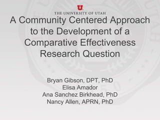 A Community Centered Approach
to the Development of a
Comparative Effectiveness
Research Question
Bryan Gibson, DPT, PhD
Elisa Amador
Ana Sanchez Birkhead, PhD
Nancy Allen, APRN, PhD
 