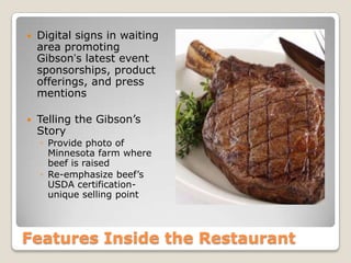 Features Inside the Restaurant
 Digital signs in waiting
area promoting
Gibson’s latest event
sponsorships, product
offerings, and press
mentions
 Telling the Gibson’s
Story
◦ Provide photo of
Minnesota farm where
beef is raised
◦ Re-emphasize beef’s
USDA certification-
unique selling point
 