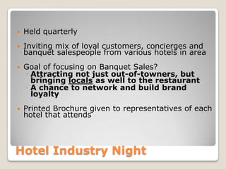 Hotel Industry Night
 Held quarterly
 Inviting mix of loyal customers, concierges and
banquet salespeople from various hotels in area
 Goal of focusing on Banquet Sales?
◦ Attracting not just out-of-towners, but
bringing locals as well to the restaurant
◦ A chance to network and build brand
loyalty
 Printed Brochure given to representatives of each
hotel that attends
 