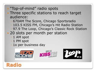 Radio
 “Top-of-mind” radio spots
 Three specific stations to reach target
audience:
◦ 670AM The Score, Chicago Sportsradio
◦ 103.5 KISS FM, Chicago’s Hit Radio Station
◦ 97.9 The Loop, Chicago’s Classic Rock Station
 20 slots per month per station
◦ 1 AM spot
◦ 1 PM spot
◦ 1x per business day
 
