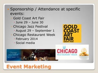 Event Marketing
 Sponsorship / Attendance at specific
events:
◦ Gold Coast Art Fair
 June 29 – June 30
◦ Chicago Jazz Festival
 August 29 – September 1
◦ Chicago Restaurant Week
 February 2014
 Social media
 