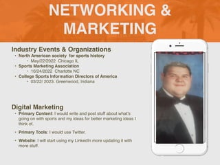 NETWORKING &
MARKETING
Industry Events & Organization
s

• North American society for sports history
‣ May/22/2022 Chicago I
L

• Sports Marketing Association
‣ 10/24/2022 Charlotte N
C

• College Sports Information Directors of Americ
a

‣ 03/22/ 2023. Greenwood, Indiana
Digital Marketing
• Primary Content: I would write and post stuff about what’s
going on with sports and my ideas for better marketing ideas I
think of
.

• Primary Tools: I would use Twitter
.

• Website: I will start using my LinkedIn more updating it with
more stuff.
Picture of You
Goes Here
 