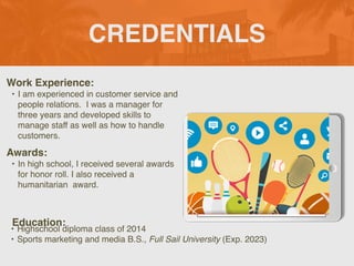 CREDENTIALS
Work Experience
:

• I am experienced in customer service and
people relations. I was a manager for
three years and developed skills to
manage staff as well as how to handle
customers.
Education:
• Highschool diploma class of 2014
 

• Sports marketing and media B.S., Full Sail University (Exp. 2023)
Awards:
• In high school, I received several awards
for honor roll. I also received a
humanitarian award.
 