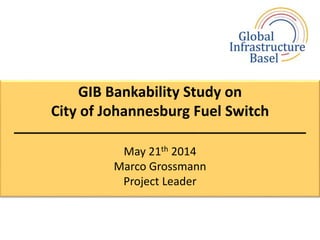 GIB Bankability Study on
City of Johannesburg Fuel Switch
––––––––––––––––––––––––––––––
May 21th 2014
Marco Grossmann
Project Leader
 
