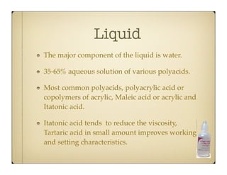 Liquid
The major component of the liquid is water.
35-65% aqueous solution of various polyacids.
Most common polyacids, polyacrylic acid or
copolymers of acrylic, Maleic acid or acrylic and
Itatonic acid.
Itatonic acid tends to reduce the viscosity,
Tartaric acid in small amount improves working
and setting characteristics.

 