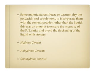 Some manufacturers freeze or vacuum dry the
polyacids and copolymers, to incorporate them
with the cement powder rather than the liquid.
this was an attempt to ensure the accuracy of
the P/L ratio, and avoid the thickening of the
liquid with storage.
Hydrous Cement
Anhydrous Cements
Semihydrous cements

 