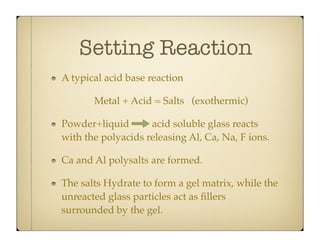 Setting Reaction
A typical acid base reaction
Metal + Acid = Salts (exothermic)
Powder+liquid
acid soluble glass reacts
with the polyacids releasing Al, Ca, Na, F ions.
Ca and Al polysalts are formed.
The salts Hydrate to form a gel matrix, while the
unreacted glass particles act as ﬁllers
surrounded by the gel.

 