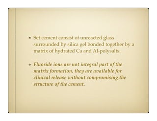 Set cement consist of unreacted glass
surrounded by silica gel bonded together by a
matrix of hydrated Ca and Al-polysalts.
Fluoride ions are not integral part of the
matrix formation, they are available for
clinical release without compromising the
structure of the cement.

 