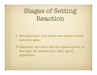 Stages of Setting
Reaction
I. Decomposition: acid attack and release of metal
ions from glass.
II.Migration: ions move into the aqueous phase. at
this stage the cements has a shiny glossy
appearance.

 