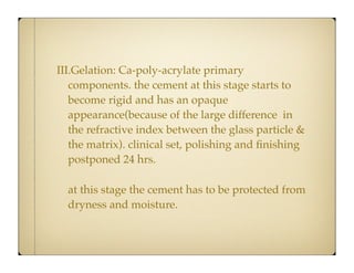 III.Gelation: Ca-poly-acrylate primary
components. the cement at this stage starts to
become rigid and has an opaque
appearance(because of the large difference in
the refractive index between the glass particle &
the matrix). clinical set, polishing and ﬁnishing
postponed 24 hrs.
at this stage the cement has to be protected from
dryness and moisture.

 