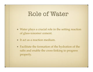 Role of Water
Water plays a crucial role in the setting reaction
of glass-ionomer cement.
It act as a reaction medium.
Facilitate the formation of the hydration of the
salts and enable the cross-linking to progress
properly.

 