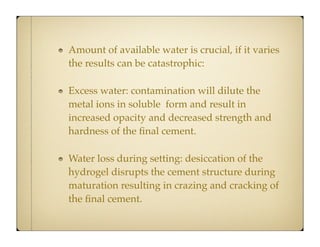 Amount of available water is crucial, if it varies
the results can be catastrophic:
Excess water: contamination will dilute the
metal ions in soluble form and result in
increased opacity and decreased strength and
hardness of the ﬁnal cement.
Water loss during setting: desiccation of the
hydrogel disrupts the cement structure during
maturation resulting in crazing and cracking of
the ﬁnal cement.

 