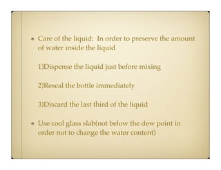 Care of the liquid: In order to preserve the amount
of water inside the liquid
1)Dispense the liquid just before mixing
2)Reseal the bottle immediately
3)Discard the last third of the liquid
Use cool glass slab(not below the dew point in
order not to change the water content)

 