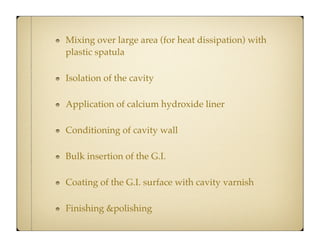 Mixing over large area (for heat dissipation) with
plastic spatula
Isolation of the cavity
Application of calcium hydroxide liner
Conditioning of cavity wall
Bulk insertion of the G.I.
Coating of the G.I. surface with cavity varnish
Finishing &polishing

 