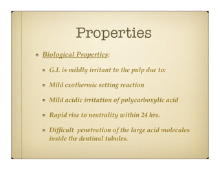 Properties
Biological Properties:
G.I. is mildly irritant to the pulp due to:
Mild exothermic setting reaction
Mild acidic irritation of polycarboxylic acid
Rapid rise to neutrality within 24 hrs.
Difﬁcult penetration of the large acid molecules
inside the dentinal tubules.

 