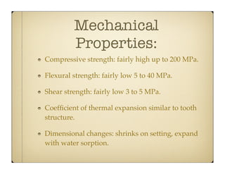Mechanical
Properties:
Compressive strength: fairly high up to 200 MPa.
Flexural strength: fairly low 5 to 40 MPa.
Shear strength: fairly low 3 to 5 MPa.
Coefﬁcient of thermal expansion similar to tooth
structure.
Dimensional changes: shrinks on setting, expand
with water sorption.

 