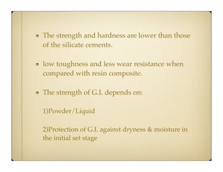 The strength and hardness are lower than those
of the silicate cements.
low toughness and less wear resistance when
compared with resin composite.
The strength of G.I. depends on:
1)Powder/Liquid
2)Protection of G.I. against dryness & moisture in
the initial set stage

 