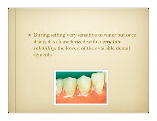 During setting very sensitive to water but once
it sets it is characterized with a very low
solubility, the lowest of the available dental
cements.

 