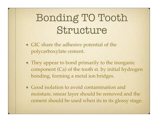 Bonding TO Tooth
Structure
GIC share the adhesive potential of the
polycarboxylate cement.
They appear to bond primarily to the inorganic
component (Ca) of the tooth st. by initial hydrogen
bonding, forming a metal ion bridges.
Good isolation to avoid contamination and
moisture, smear layer should be removed and the
cement should be used when its in its glossy stage.

 