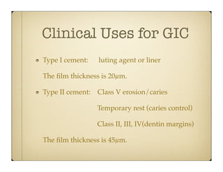 Clinical Uses for GIC
Type I cement:

luting agent or liner

The ﬁlm thickness is 20µm.
Type II cement: Class V erosion/caries
Temporary rest (caries control)
Class II, III, IV(dentin margins)
The ﬁlm thickness is 45µm.

 