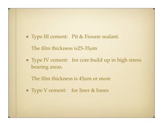 Type III cement: Pit & Fissure sealant.
The ﬁlm thickness is25-35µm
Type IV cement: for core build up in high stress
bearing areas.
The ﬁlm thickness is 45µm or more
Type V cement:

for liner & bases

 