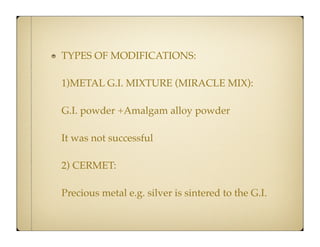 TYPES OF MODIFICATIONS:
1)METAL G.I. MIXTURE (MIRACLE MIX):
G.I. powder +Amalgam alloy powder
It was not successful
2) CERMET:
Precious metal e.g. silver is sintered to the G.I.

 