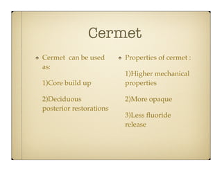 Cermet
Cermet can be used
as:
1)Core build up
2)Deciduous
posterior restorations

Properties of cermet :
1)Higher mechanical
properties
2)More opaque
3)Less ﬂuoride
release

 