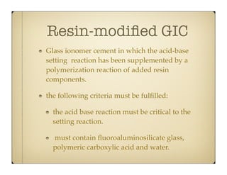 Resin-modiﬁed GIC
Glass ionomer cement in which the acid-base
setting reaction has been supplemented by a
polymerization reaction of added resin
components.
the following criteria must be fulﬁlled:
the acid base reaction must be critical to the
setting reaction.
must contain ﬂuoroaluminosilicate glass,
polymeric carboxylic acid and water.

 